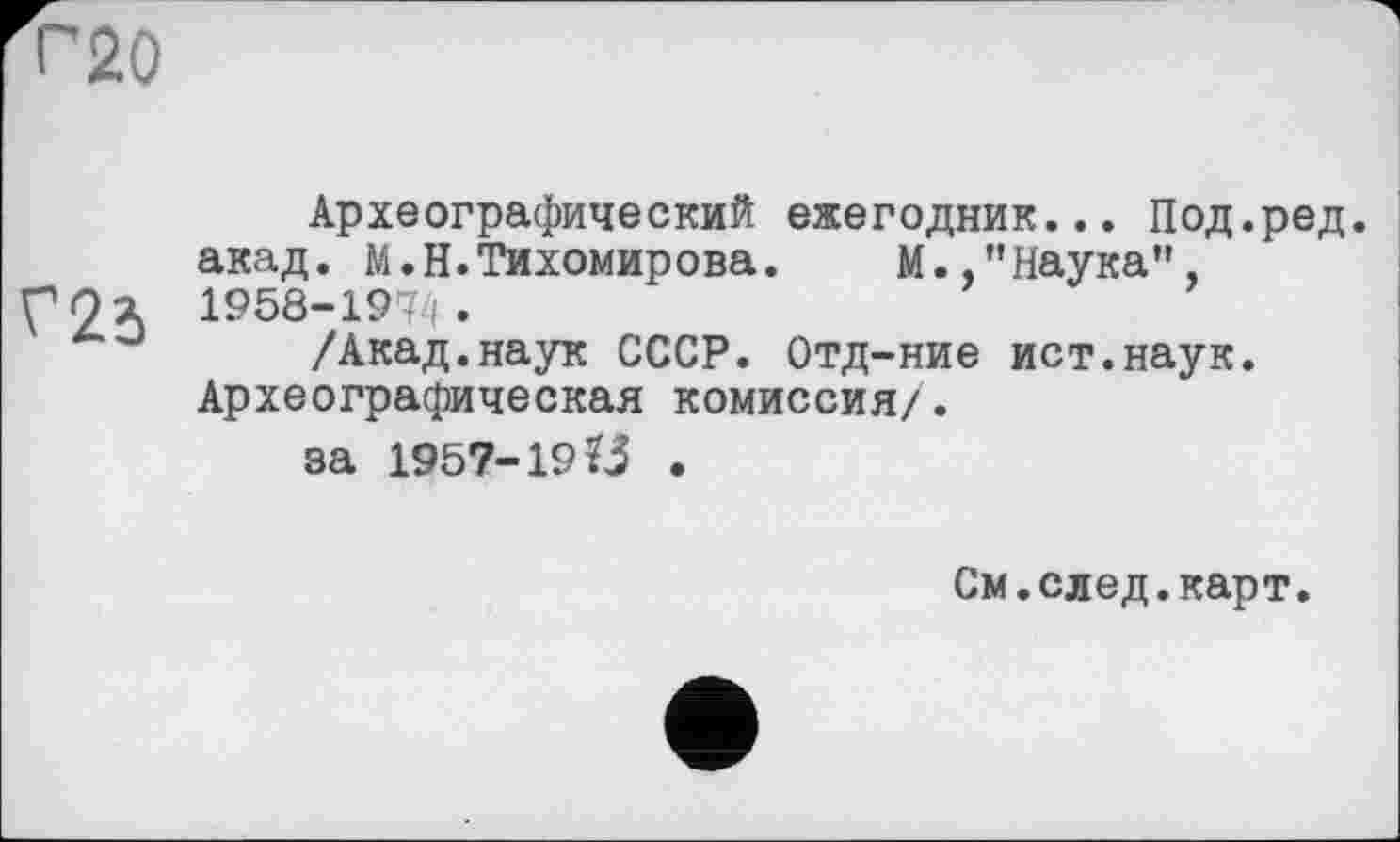 ﻿Г20
Археографический ежегодник... Под.ред. акад. М.Н.Тихомирова. М.,"Наука”,
рОя 1958-1974.
J /Акад.наук СССР. Отд-ние ист.наук. Археографическая комиссия/.
за 1957-19.
См.след.карт.